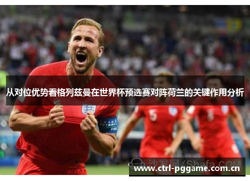 从对位优势看格列兹曼在世界杯预选赛对阵荷兰的关键作用分析