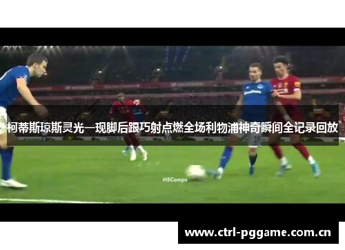 柯蒂斯琼斯灵光一现脚后跟巧射点燃全场利物浦神奇瞬间全记录回放 柯蒂斯琼斯灵光一现脚后跟巧射点燃全场利物浦神奇瞬间全记录回放